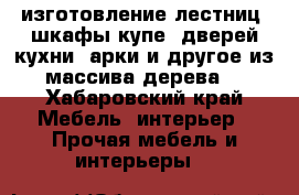 изготовление лестниц, шкафы-купе, дверей,кухни, арки и другое из массива дерева  - Хабаровский край Мебель, интерьер » Прочая мебель и интерьеры   